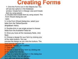 1. Click the Forms icon in the Objects bar. You
will see two options in the Database
window: Create form in Design view and Create
form by using wizard.
2. Double-click Create form by using wizard. The
Form Wizard dialog box will
open.
3. In the Form Wizard dialog box, select your
table from the Tables/Queries
dropdown menu
4. Double-click or use single arrows to choose
fields from the Available Fields list
5. Once you have all the necessary fields, click
Next.
6. Choose a design for your form by clicking one
of the radio buttons. You can
preview the design as you click the buttons. The
most popular designs are
Columnar, Tabular, and Justified.
7. Click Next.
8. Choose a style for your form by clicking one
of the styles from the list.
9. Type in a name for your form in the dialog box
and click Finish. You will see your
form with one record on display.
 