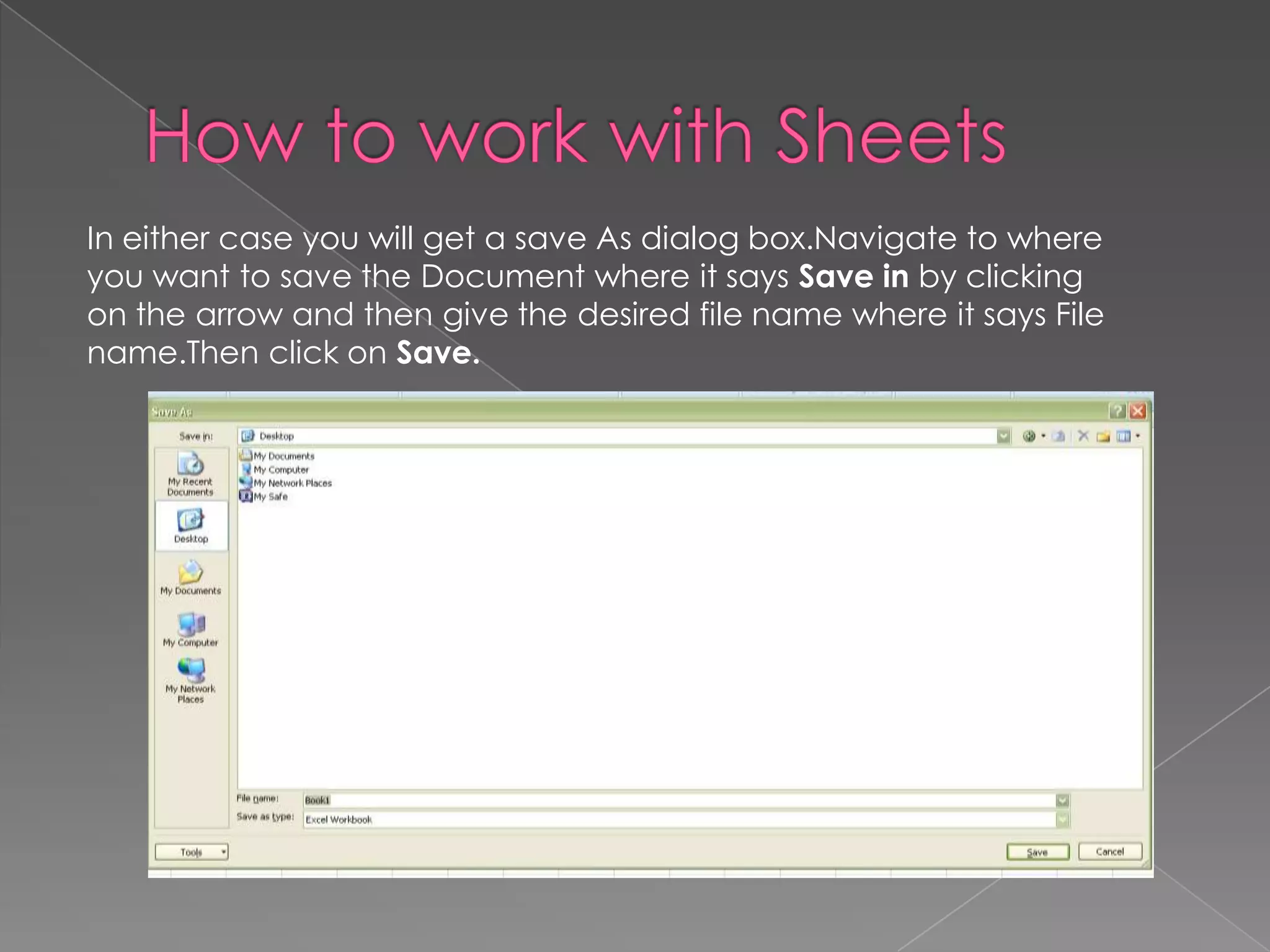 In either case you will get a save As dialog box.Navigate to where
you want to save the Document where it says Save in by clicking
on the arrow and then give the desired file name where it says File
name.Then click on Save.
 