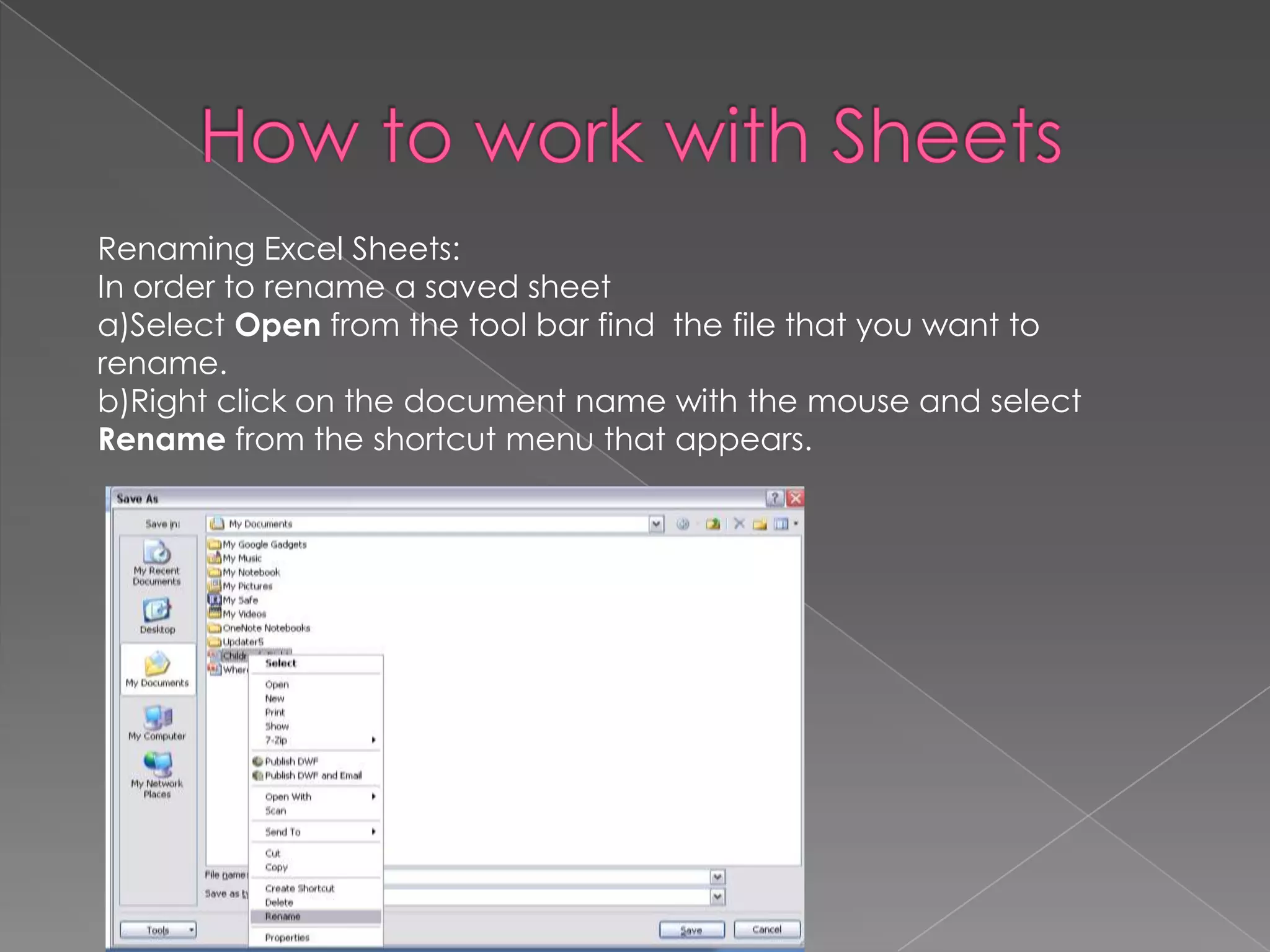 Renaming Excel Sheets:
In order to rename a saved sheet
a)Select Open from the tool bar find the file that you want to
rename.
b)Right click on the document name with the mouse and select
Rename from the shortcut menu that appears.
 