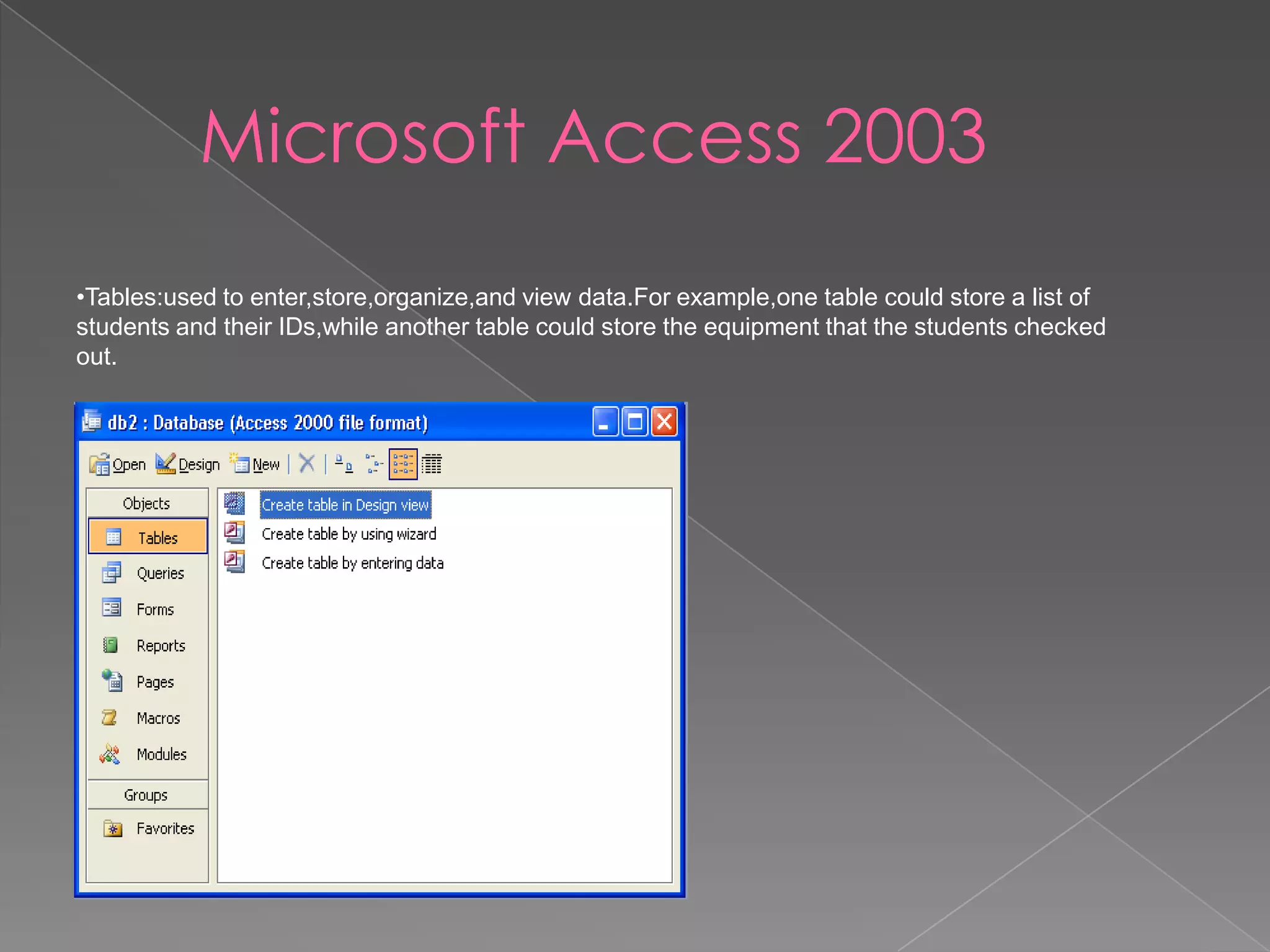 Microsoft Access 2003
•Tables:used to enter,store,organize,and view data.For example,one table could store a list of
students and their IDs,while another table could store the equipment that the students checked
out.
 