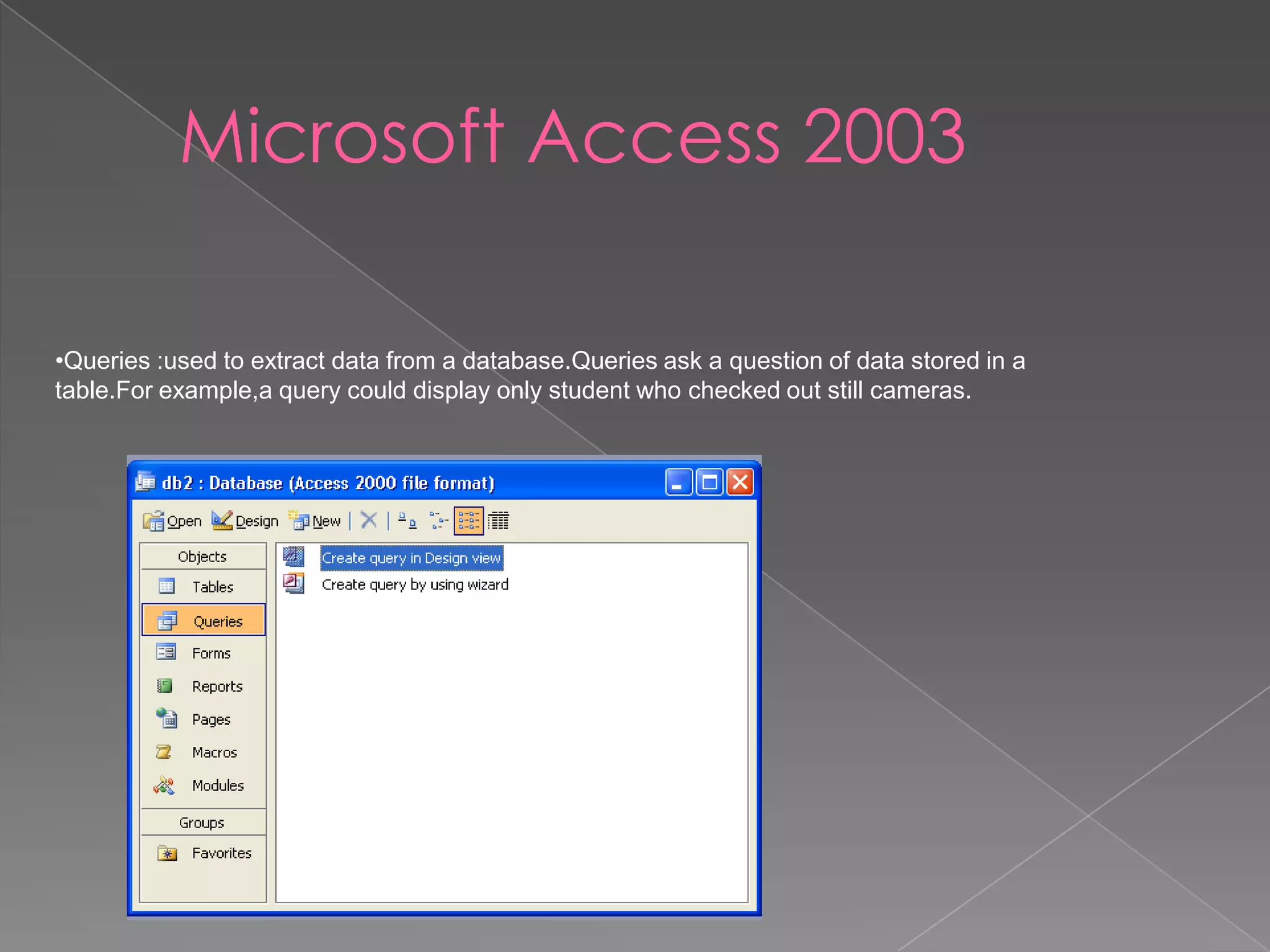 Microsoft Access 2003
•Queries :used to extract data from a database.Queries ask a question of data stored in a
table.For example,a query could display only student who checked out still cameras.
 
