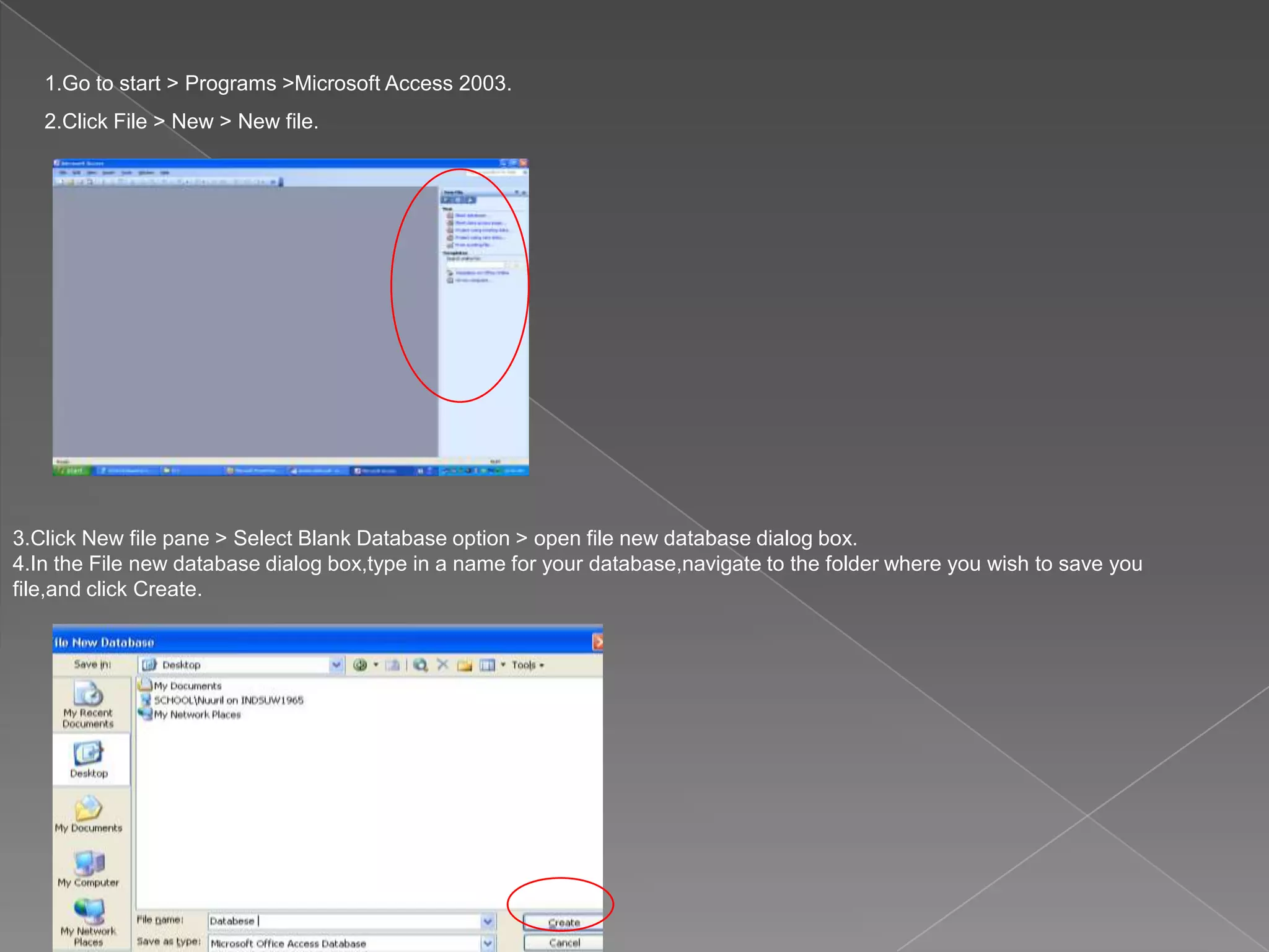 1.Go to start > Programs >Microsoft Access 2003.
2.Click File > New > New file.
3.Click New file pane > Select Blank Database option > open file new database dialog box.
4.In the File new database dialog box,type in a name for your database,navigate to the folder where you wish to save you
file,and click Create.
 