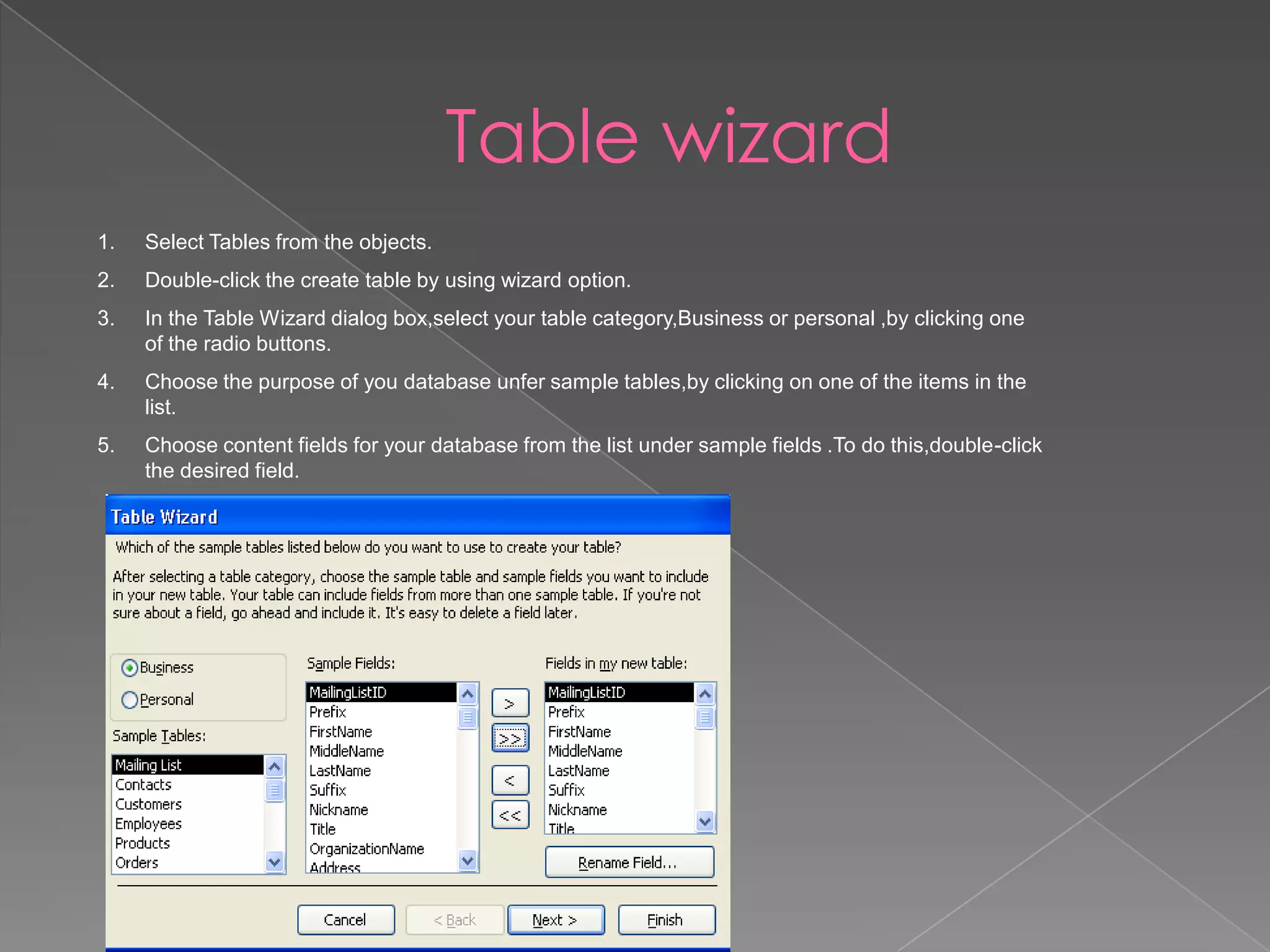 Table wizard
1. Select Tables from the objects.
2. Double-click the create table by using wizard option.
3. In the Table Wizard dialog box,select your table category,Business or personal ,by clicking one
of the radio buttons.
4. Choose the purpose of you database unfer sample tables,by clicking on one of the items in the
list.
5. Choose content fields for your database from the list under sample fields .To do this,double-click
the desired field.
 