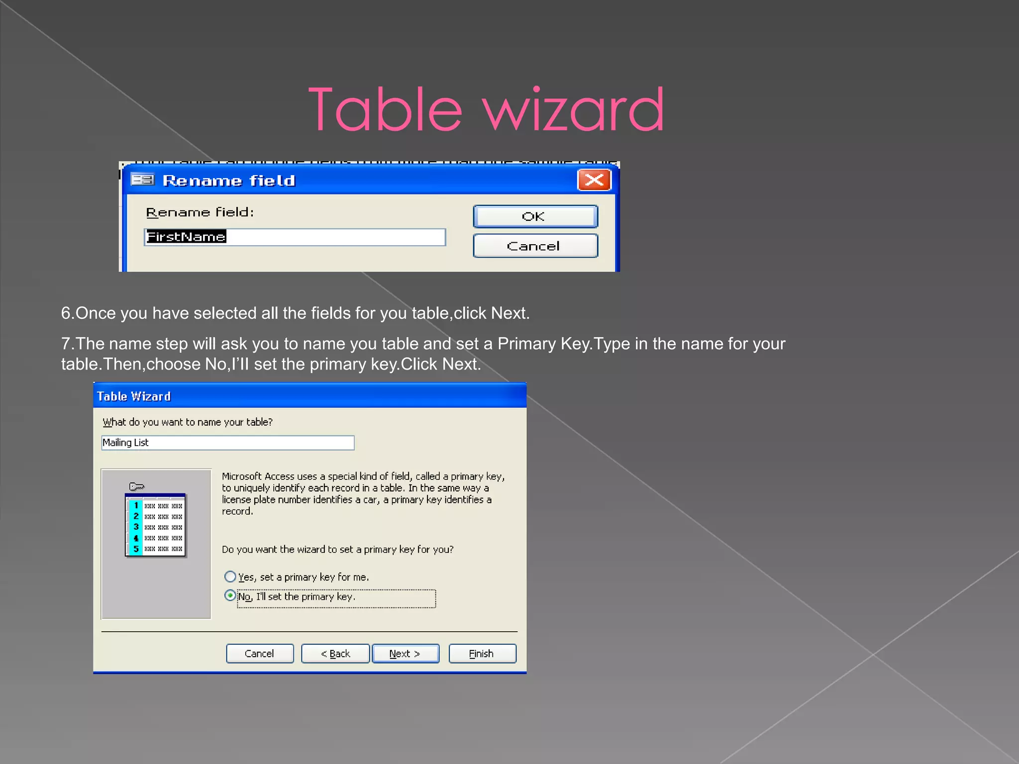 Table wizard
6.Once you have selected all the fields for you table,click Next.
7.The name step will ask you to name you table and set a Primary Key.Type in the name for your
table.Then,choose No,I’II set the primary key.Click Next.
 