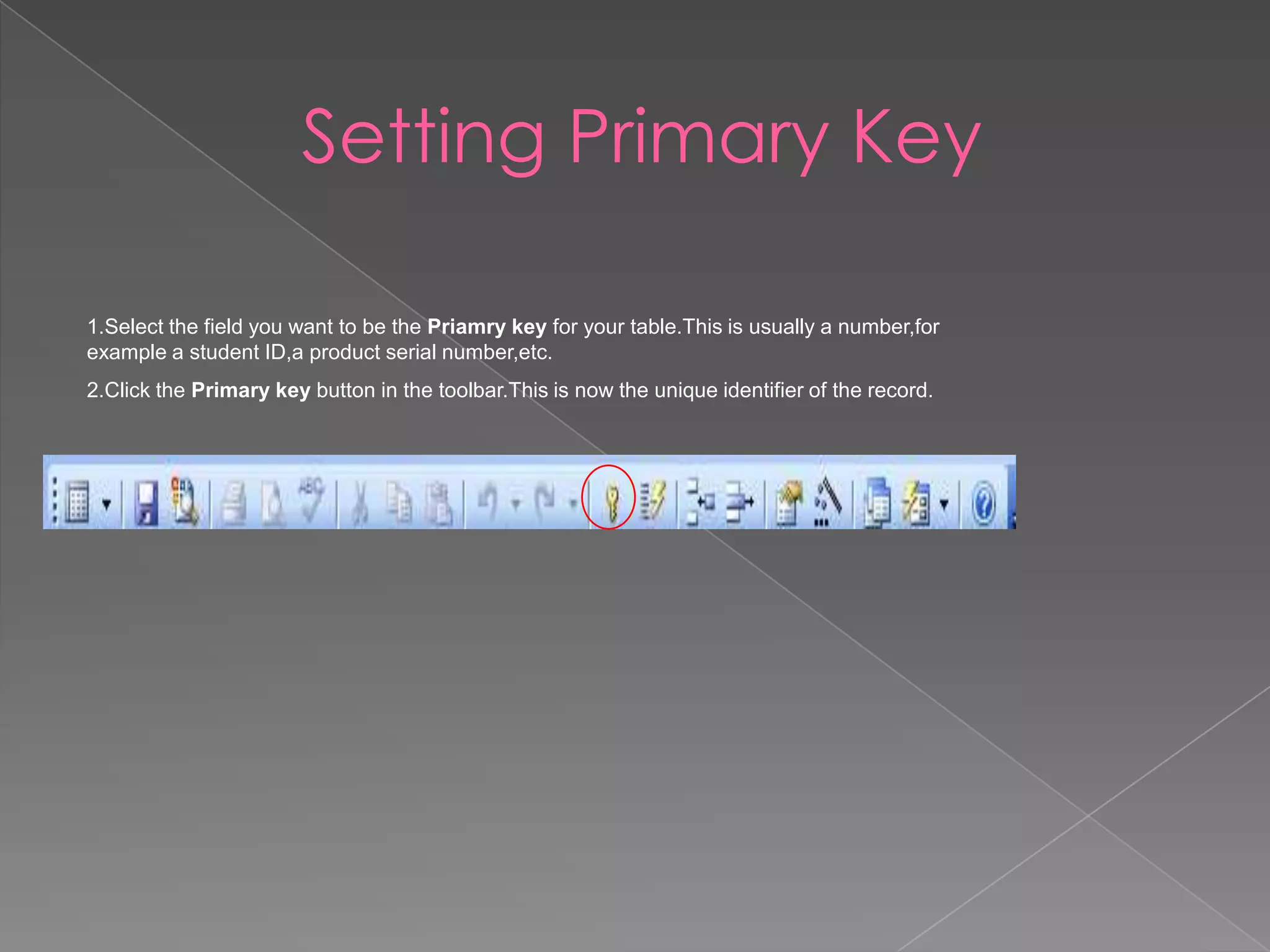 Setting Primary Key
1.Select the field you want to be the Priamry key for your table.This is usually a number,for
example a student ID,a product serial number,etc.
2.Click the Primary key button in the toolbar.This is now the unique identifier of the record.
 