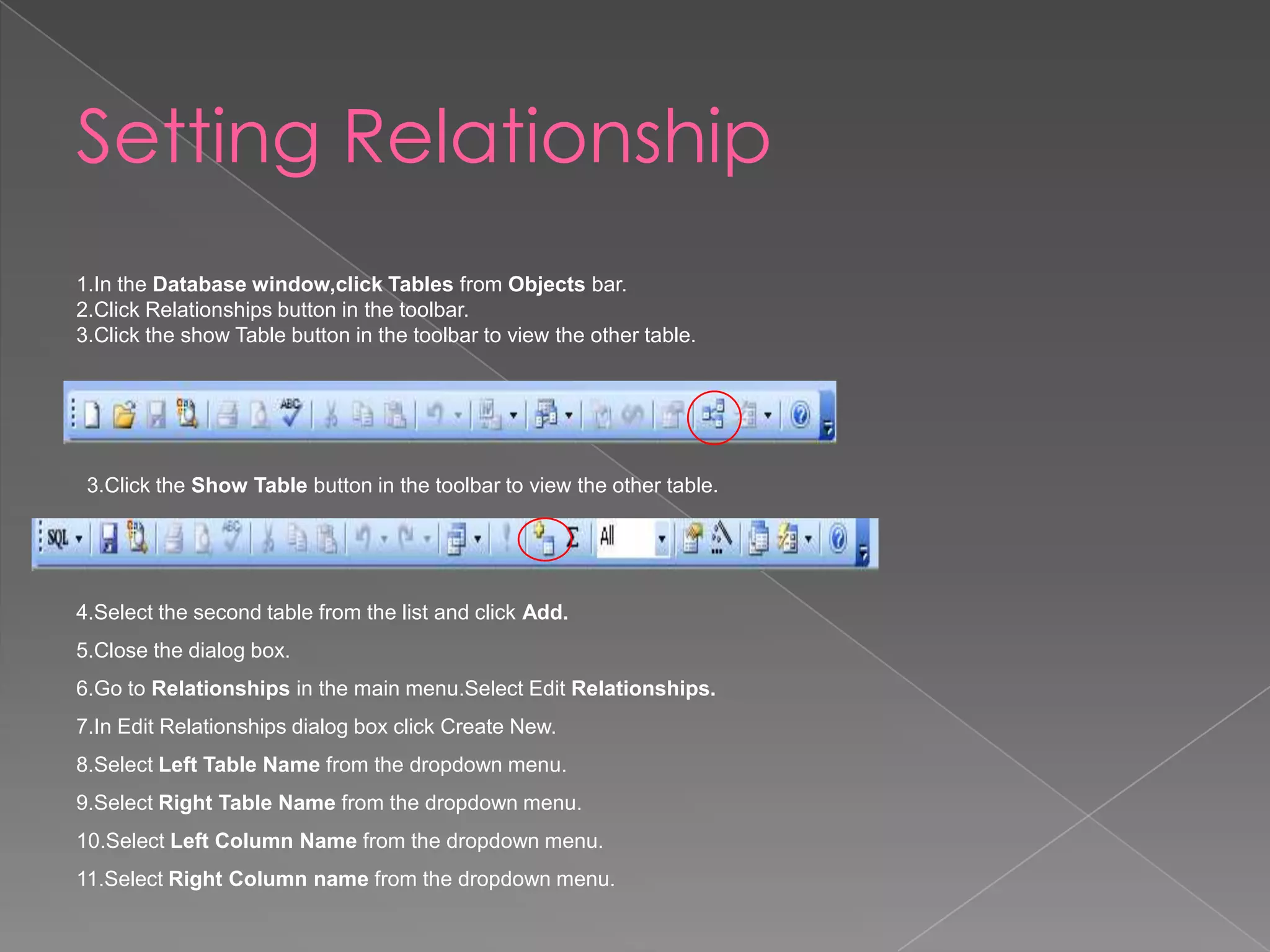 Setting Relationship
1.In the Database window,click Tables from Objects bar.
2.Click Relationships button in the toolbar.
3.Click the show Table button in the toolbar to view the other table.
3.Click the Show Table button in the toolbar to view the other table.
4.Select the second table from the list and click Add.
5.Close the dialog box.
6.Go to Relationships in the main menu.Select Edit Relationships.
7.In Edit Relationships dialog box click Create New.
8.Select Left Table Name from the dropdown menu.
9.Select Right Table Name from the dropdown menu.
10.Select Left Column Name from the dropdown menu.
11.Select Right Column name from the dropdown menu.
 