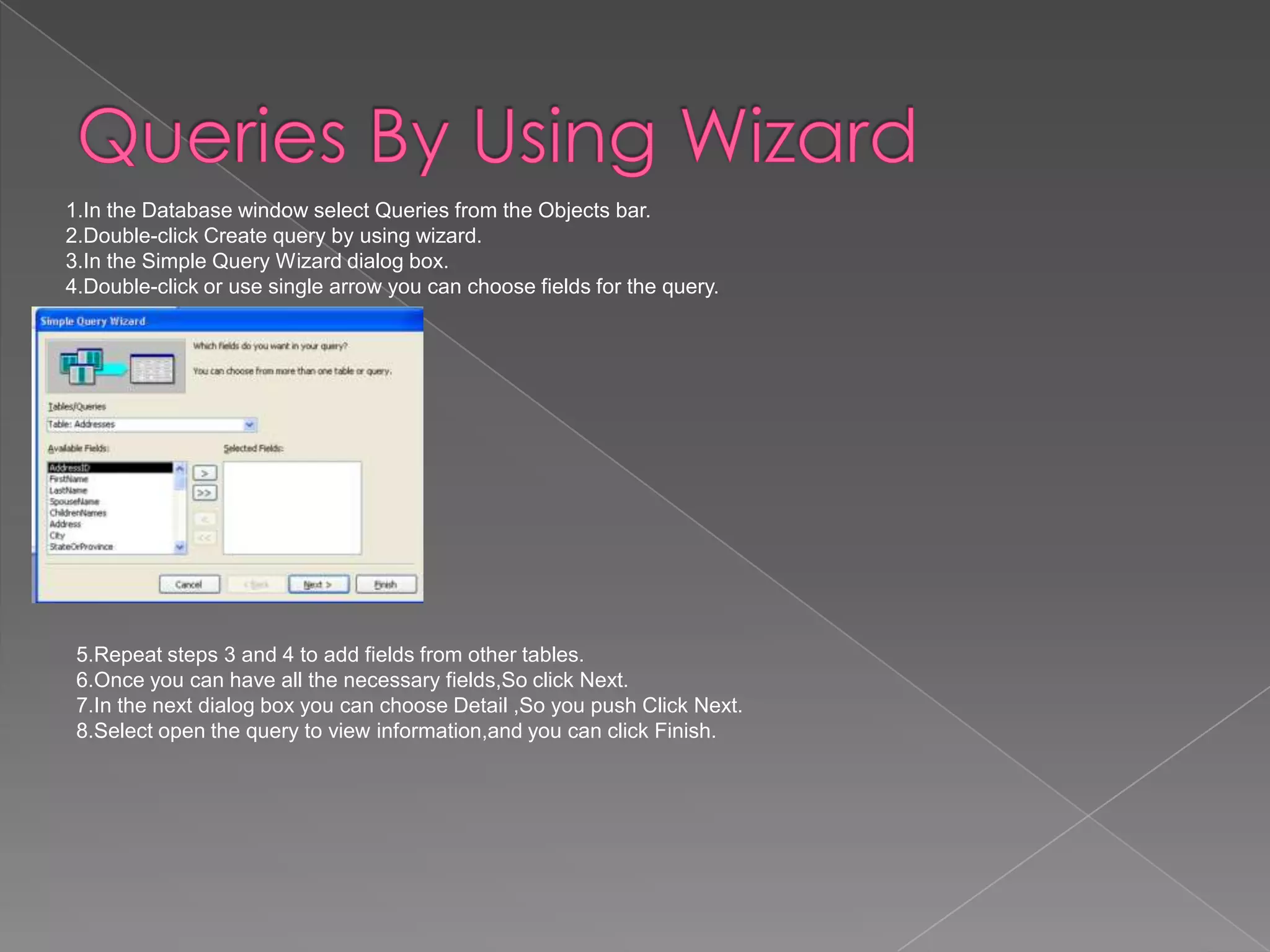 1.In the Database window select Queries from the Objects bar.
2.Double-click Create query by using wizard.
3.In the Simple Query Wizard dialog box.
4.Double-click or use single arrow you can choose fields for the query.
5.Repeat steps 3 and 4 to add fields from other tables.
6.Once you can have all the necessary fields,So click Next.
7.In the next dialog box you can choose Detail ,So you push Click Next.
8.Select open the query to view information,and you can click Finish.
 