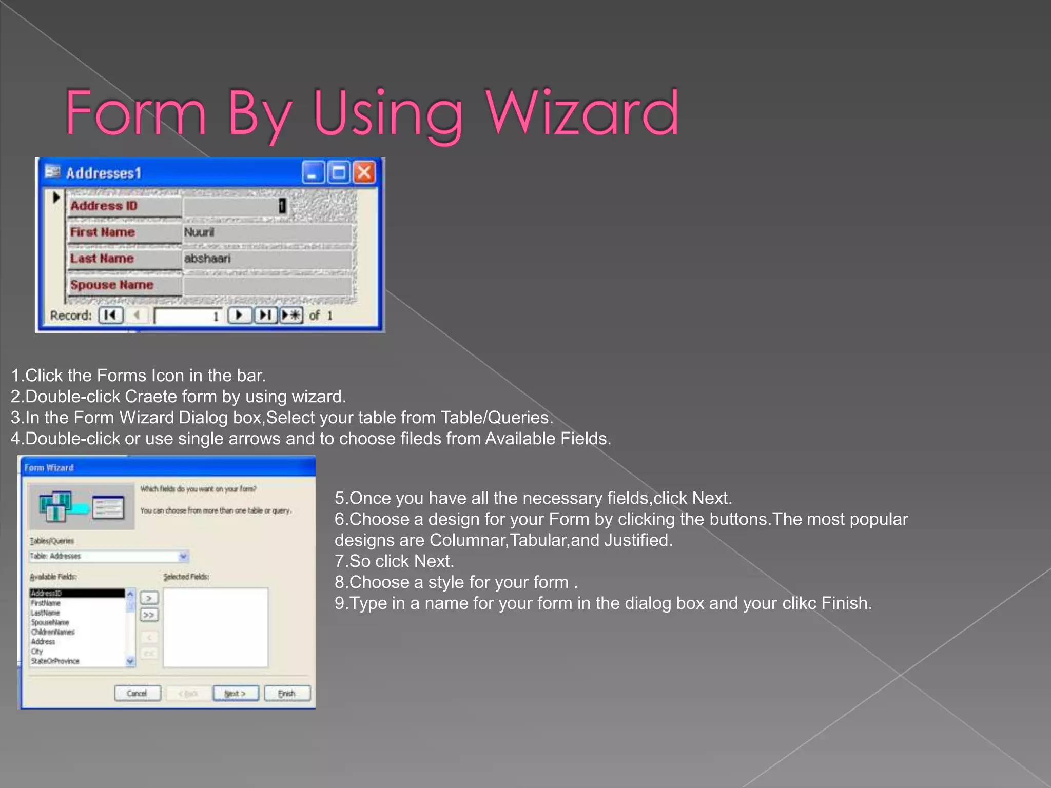 1.Click the Forms Icon in the bar.
2.Double-click Craete form by using wizard.
3.In the Form Wizard Dialog box,Select your table from Table/Queries.
4.Double-click or use single arrows and to choose fileds from Available Fields.
5.Once you have all the necessary fields,click Next.
6.Choose a design for your Form by clicking the buttons.The most popular
designs are Columnar,Tabular,and Justified.
7.So click Next.
8.Choose a style for your form .
9.Type in a name for your form in the dialog box and your clikc Finish.
 