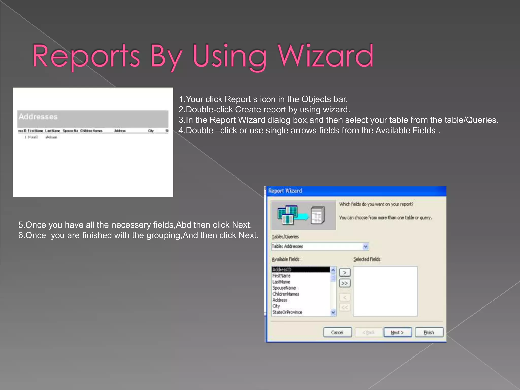 1.Your click Report s icon in the Objects bar.
2.Double-click Create report by using wizard.
3.In the Report Wizard dialog box,and then select your table from the table/Queries.
4.Double –click or use single arrows fields from the Available Fields .
5.Once you have all the necessery fields,Abd then click Next.
6.Once you are finished with the grouping,And then click Next.
 