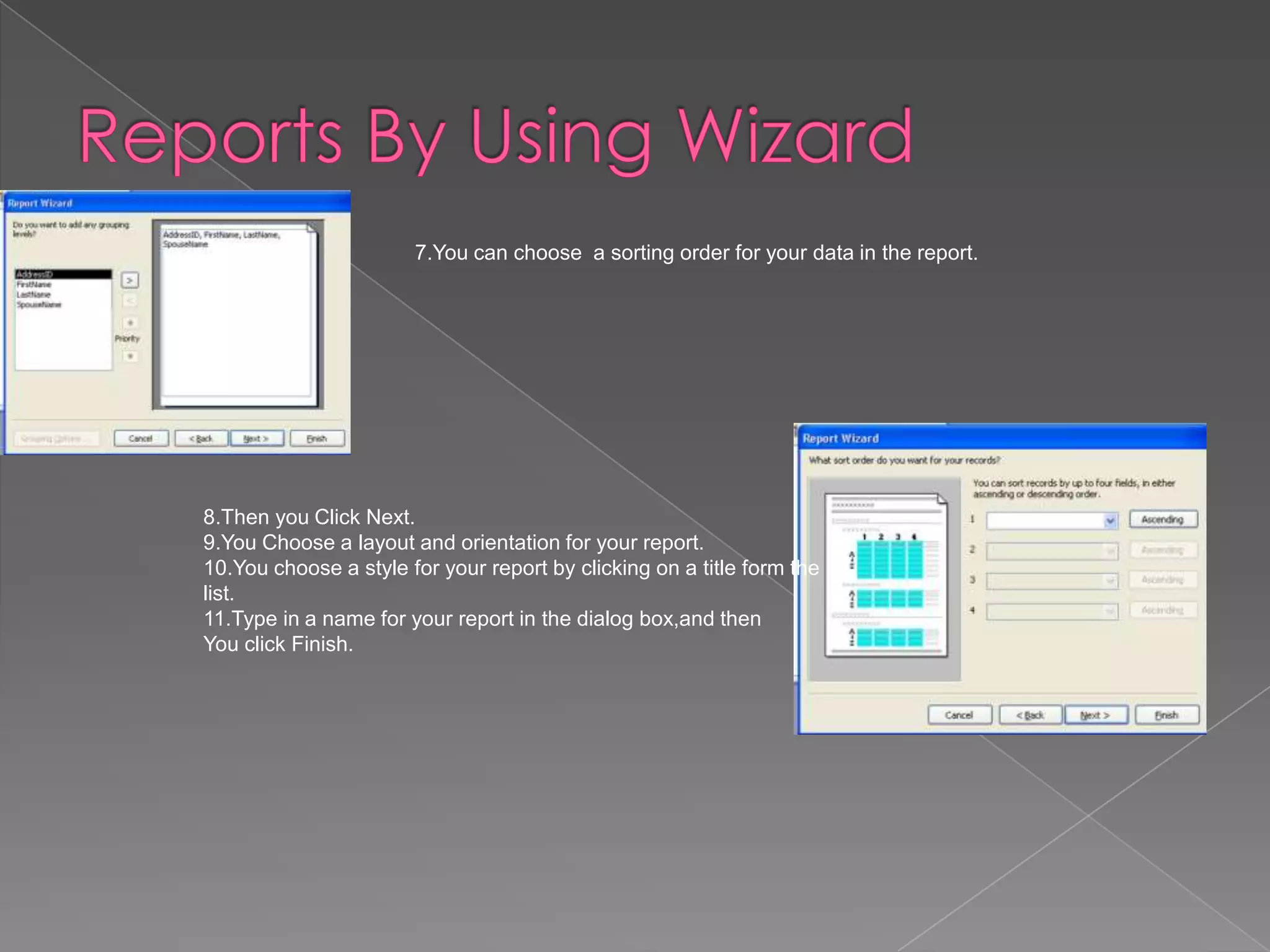 7.You can choose a sorting order for your data in the report.
8.Then you Click Next.
9.You Choose a layout and orientation for your report.
10.You choose a style for your report by clicking on a title form the
list.
11.Type in a name for your report in the dialog box,and then
You click Finish.
 