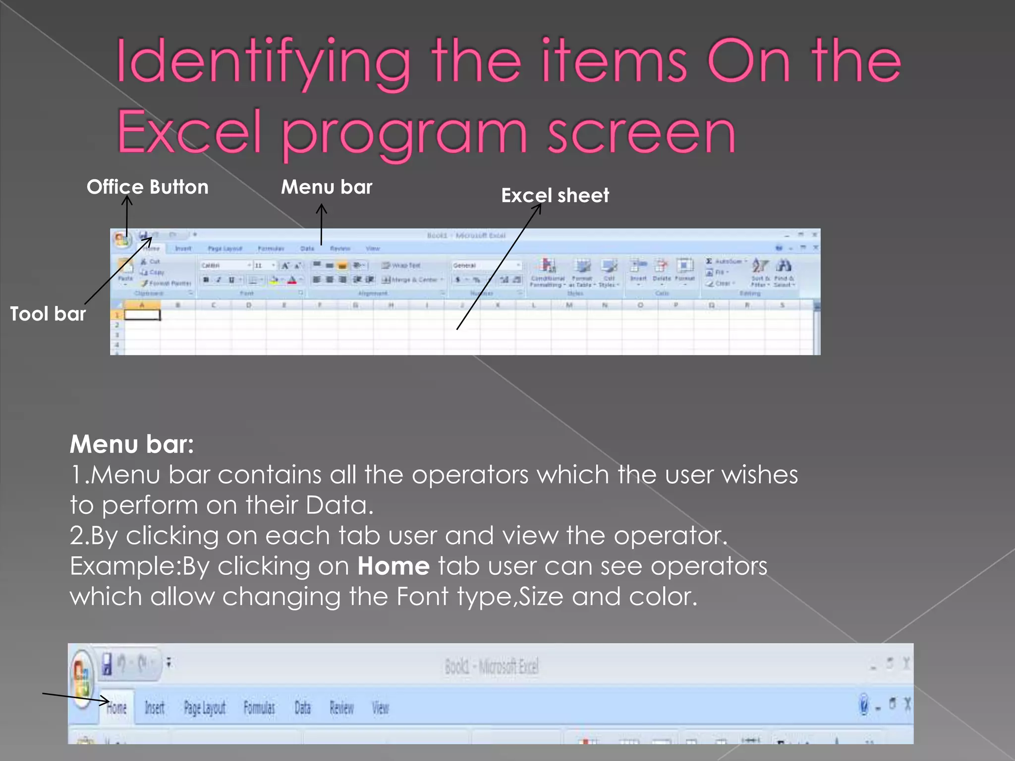 Tool bar
Office Button Menu bar Excel sheet
Menu bar:
1.Menu bar contains all the operators which the user wishes
to perform on their Data.
2.By clicking on each tab user and view the operator.
Example:By clicking on Home tab user can see operators
which allow changing the Font type,Size and color.
 