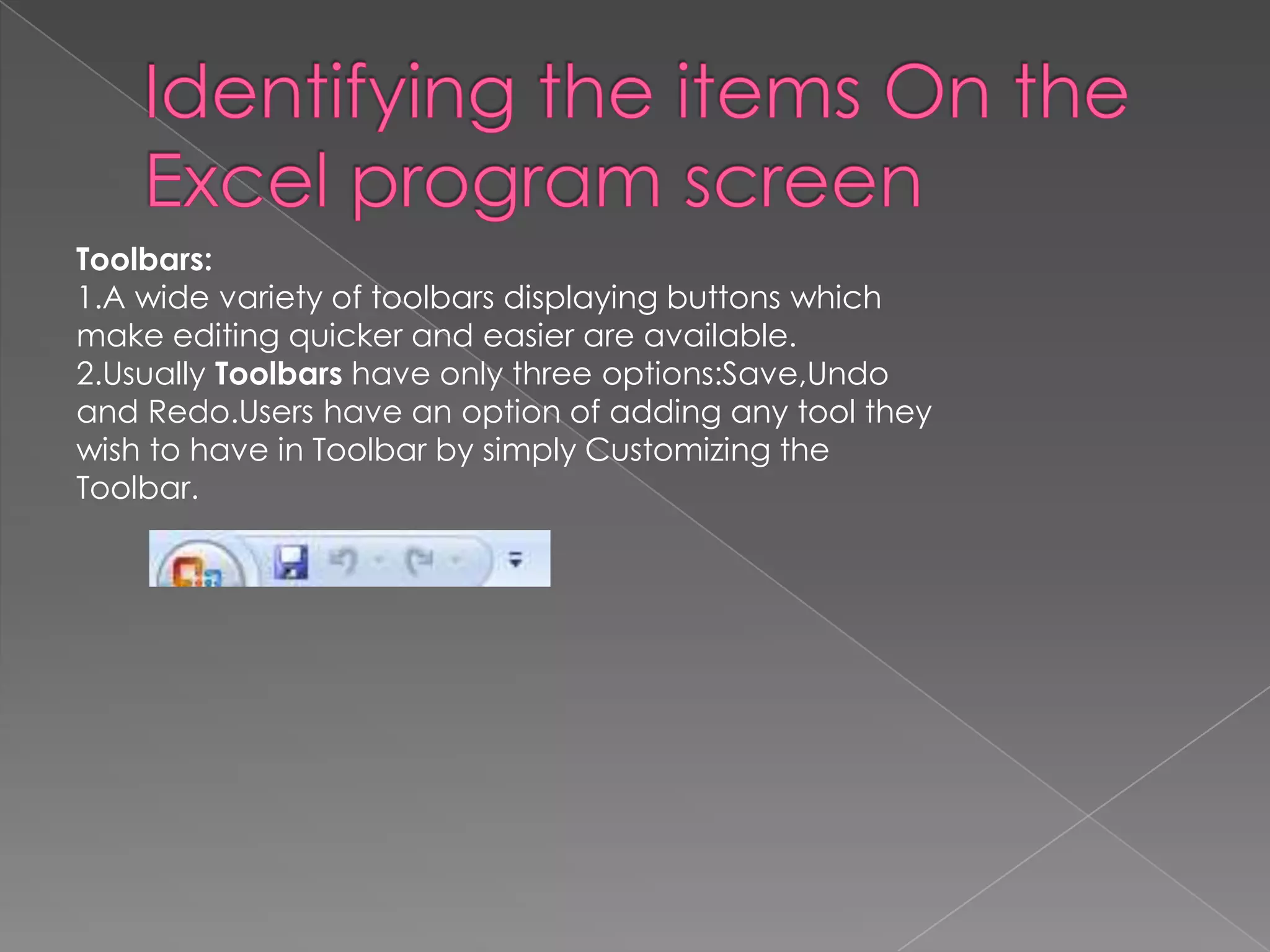 Toolbars:
1.A wide variety of toolbars displaying buttons which
make editing quicker and easier are available.
2.Usually Toolbars have only three options:Save,Undo
and Redo.Users have an option of adding any tool they
wish to have in Toolbar by simply Customizing the
Toolbar.
 