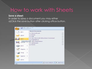 Save a sheet:
In order to save a document,you may either
a)Click the save button after clicking office button.
 