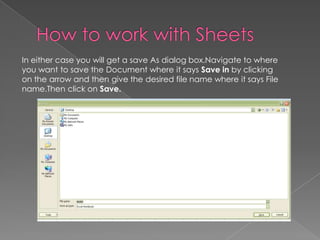 In either case you will get a save As dialog box.Navigate to where
you want to save the Document where it says Save in by clicking
on the arrow and then give the desired file name where it says File
name.Then click on Save.
 