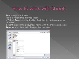 Renaming Excel Sheets:
In order to rename a saved sheet
a)Select Open from the tool bar find the file that you want to
rename.
b)Right click on the document name with the mouse and select
Rename from the shortcut menu that appears.
 