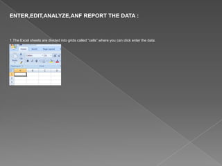 ENTER,EDIT,ANALYZE,ANF REPORT THE DATA :
1.The Excel sheets are divided into grids called “cells”.where you can click enter the data.
 