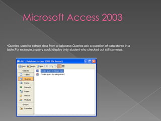 Microsoft Access 2003
•Queries :used to extract data from a database.Queries ask a question of data stored in a
table.For example,a query could display only student who checked out still cameras.
 