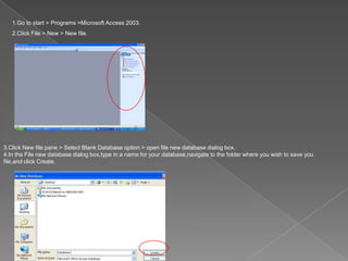 1.Go to start > Programs >Microsoft Access 2003.
2.Click File > New > New file.
3.Click New file pane > Select Blank Database option > open file new database dialog box.
4.In the File new database dialog box,type in a name for your database,navigate to the folder where you wish to save you
file,and click Create.
 