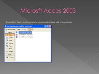 Microsft Acces 2003
•Create table in Design view,Create table by using wizard,and Create table by entering data.
 