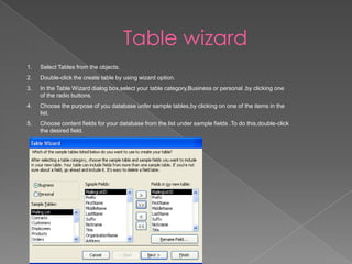 Table wizard
1. Select Tables from the objects.
2. Double-click the create table by using wizard option.
3. In the Table Wizard dialog box,select your table category,Business or personal ,by clicking one
of the radio buttons.
4. Choose the purpose of you database unfer sample tables,by clicking on one of the items in the
list.
5. Choose content fields for your database from the list under sample fields .To do this,double-click
the desired field.
 