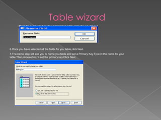 Table wizard
6.Once you have selected all the fields for you table,click Next.
7.The name step will ask you to name you table and set a Primary Key.Type in the name for your
table.Then,choose No,I’II set the primary key.Click Next.
 