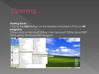 Starting Excel :
1.Go to the Start Button on the Desktop and press it.Click on All
programs.
2.Then click on Microsoft Office ,then Microsoft Office Excel 2007.
3.This opens the Excel 2007 program.
 