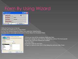1.Click the Forms Icon in the bar.
2.Double-click Craete form by using wizard.
3.In the Form Wizard Dialog box,Select your table from Table/Queries.
4.Double-click or use single arrows and to choose fileds from Available Fields.
5.Once you have all the necessary fields,click Next.
6.Choose a design for your Form by clicking the buttons.The most popular
designs are Columnar,Tabular,and Justified.
7.So click Next.
8.Choose a style for your form .
9.Type in a name for your form in the dialog box and your clikc Finish.
 