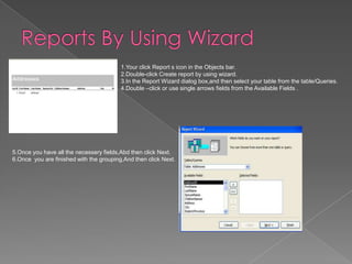 1.Your click Report s icon in the Objects bar.
2.Double-click Create report by using wizard.
3.In the Report Wizard dialog box,and then select your table from the table/Queries.
4.Double –click or use single arrows fields from the Available Fields .
5.Once you have all the necessery fields,Abd then click Next.
6.Once you are finished with the grouping,And then click Next.
 