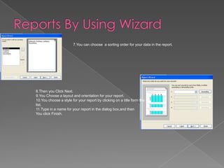 7.You can choose a sorting order for your data in the report.
8.Then you Click Next.
9.You Choose a layout and orientation for your report.
10.You choose a style for your report by clicking on a title form the
list.
11.Type in a name for your report in the dialog box,and then
You click Finish.
 