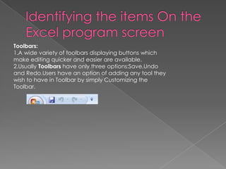 Toolbars:
1.A wide variety of toolbars displaying buttons which
make editing quicker and easier are available.
2.Usually Toolbars have only three options:Save,Undo
and Redo.Users have an option of adding any tool they
wish to have in Toolbar by simply Customizing the
Toolbar.
 