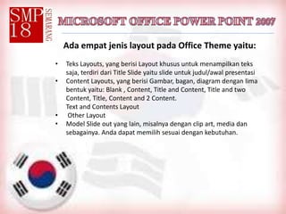 Ada empat jenis layout pada Office Theme yaitu:
• Teks Layouts, yang berisi Layout khusus untuk menampilkan teks
saja, terdiri dari Title Slide yaitu slide untuk judul/awal presentasi
• Content Layouts, yang berisi Gambar, bagan, diagram dengan lima
bentuk yaitu: Blank , Content, Title and Content, Title and two
Content, Title, Content and 2 Content.
Text and Contents Layout
• Other Layout
• Model Slide out yang lain, misalnya dengan clip art, media dan
sebagainya. Anda dapat memilih sesuai dengan kebutuhan.
 