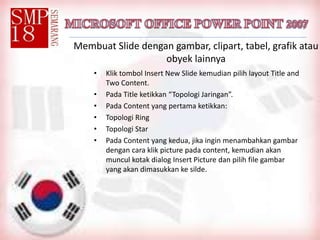Membuat Slide dengan gambar, clipart, tabel, grafik atau
obyek lainnya
• Klik tombol Insert New Slide kemudian pilih layout Title and
Two Content.
• Pada Title ketikkan “Topologi Jaringan”.
• Pada Content yang pertama ketikkan:
• Topologi Ring
• Topologi Star
• Pada Content yang kedua, jika ingin menambahkan gambar
dengan cara klik picture pada content, kemudian akan
muncul kotak dialog Insert Picture dan pilih file gambar
yang akan dimasukkan ke silde.
 