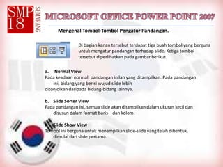 Mengenal Tombol-Tombol Pengatur Pandangan.
Di bagian kanan tersebut terdapat tiga buah tombol yang berguna
untuk mengatur pandangan terhadap slide. Ketiga tombol
tersebut diperlihatkan pada gambar berikut.
a. Normal View
Pada keadaan normal, pandangan inilah yang ditampilkan. Pada pandangan
ini, bidang yang berisi wujud slide lebih
ditonjolkan daripada bidang-bidang lainnya.
b. Slide Sorter View
Pada pandangan ini, semua slide akan ditampilkan dalam ukuran kecil dan
disusun dalam format baris dan kolom.
c. Slide Show View
Tombol ini berguna untuk menampilkan slide-slide yang telah dibentuk,
dimulai dari slide pertama.
 