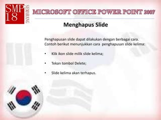Menghapus Slide
Penghapusan slide dapat dilakukan dengan berbagai cara.
Contoh berikut menunjukkan cara penghapusan slide kelima:
• Klik ikon slide milik slide kelima;
• Tekan tombol Delete;
• Slide kelima akan terhapus.
 