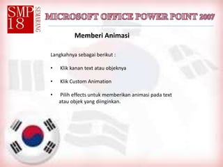 Memberi Animasi
Langkahnya sebagai berikut :
• Klik kanan text atau objeknya
• Klik Custom Animation
• Pilih effects untuk memberikan animasi pada text
atau objek yang diinginkan.
 