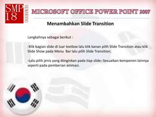 Menambahkan Slide Transition
Langkahnya sebagai berikut :
-Klik bagian slide di luar textbox lalu klik kanan pilih Slide Transition atau klik
Slide Show pada Menu Bar lalu pilih Slide Transition;
-Lalu pilih jenis yang diinginkan pada tiap slide;-Sesuaikan komponen lainnya
seperti pada pemberian animasi.
 