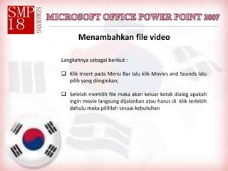 Menambahkan file video
Langkahnya sebagai berikut :
 Klik Insert pada Menu Bar lalu klik Movies and Sounds lalu
pilih yang diinginkan;
 Setelah memilih file maka akan keluar kotak dialog apakah
ingin movie langsung dijalankan atau harus di klik terlebih
dahulu maka pilihlah sesuai kebutuhan
 