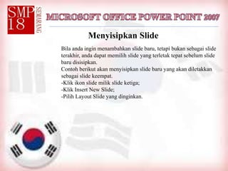Menyisipkan Slide
Bila anda ingin menambahkan slide baru, tetapi bukan sebagai slide
terakhir, anda dapat memilih slide yang terletak tepat sebelum slide
baru disisipkan.
Contoh berikut akan menyisipkan slide baru yang akan diletakkan
sebagai slide keempat.
-Klik ikon slide milik slide ketiga;
-Klik Insert New Slide;
-Pilih Layout Slide yang dinginkan.
 