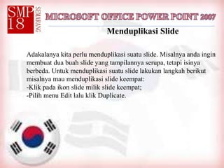 Menduplikasi Slide
Adakalanya kita perlu menduplikasi suatu slide. Misalnya anda ingin
membuat dua buah slide yang tampilannya serupa, tetapi isinya
berbeda. Untuk menduplikasi suatu slide lakukan langkah berikut
misalnya mau menduplikasi slide keempat:
-Klik pada ikon slide milik slide keempat;
-Pilih menu Edit lalu klik Duplicate.
 