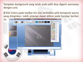 Template background yang telah anda pilih bisa diganti warnanya
dengan cara:
Ø Klik Colors pada toolbar kiri atas kemudian pilih komposisi warna
yang diinginkan. Lebih jelasnya dapat dilihat pada Gambar berikut
ini.
 