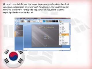 Ø Untuk merubah format text dapat juga menggunakan template font
yang sudah disediakan oleh Microsoft Power point. Caranya klik design
kemudia klik tombol Fonts pada bagian kanan atas. Lebih jelasnya
seperti pada Gambar berikut ini.
 
