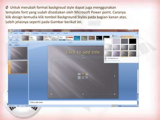 Ø Untuk merubah format backgroud style dapat juga menggunakan
template font yang sudah disediakan oleh Microsoft Power point. Caranya
klik design kemudia klik tombol Background Styles pada bagian kanan atas.
Lebih jelasnya seperti pada Gambar berikut ini.
 