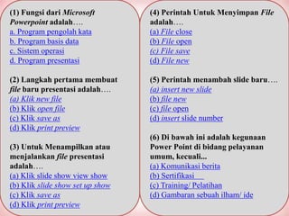 (1) Fungsi dari Microsoft
Powerpoint adalah….
a. Program pengolah kata
b. Program basis data
c. Sistem operasi
d. Program presentasi
(2) Langkah pertama membuat
file baru presentasi adalah….
(a) Klik new file
(b) Klik open file
(c) Klik save as
(d) Klik print preview
(3) Untuk Menampilkan atau
menjalankan file presentasi
adalah….
(a) Klik slide show view show
(b) Klik slide show set up show
(c) Klik save as
(d) Klik print preview
(4) Perintah Untuk Menyimpan File
adalah….
(a) File close
(b) File open
(c) File save
(d) File new
(5) Perintah menambah slide baru….
(a) insert new slide
(b) file new
(c) file open
(d) insert slide number
(6) Di bawah ini adalah kegunaan
Power Point di bidang pelayanan
umum, kecuali...
(a) Komunikasi berita
(b) Sertifikasi
(c) Training/ Pelatihan
(d) Gambaran sebuah ilham/ ide
 