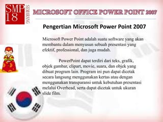 Pengertian Microsoft Power Point 2007
Microsoft Power Point adalah suatu software yang akan
membantu dalam menyusun sebuah presentasi yang
efektif, professional, dan juga mudah.
PowerPoint dapat terdiri dari teks, grafik,
objek gambar, clipart, movie, suara, dan objek yang
dibuat program lain. Program ini pun dapat dicetak
secara langsung menggunakan kertas atau dengan
menggunakan transparansi untuk kebutuhan presentasi
melalui Overhead, serta dapat dicetak untuk ukuran
slide film.
 