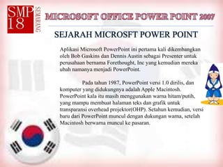 SEJARAH MICROSFT POWER POINT
Aplikasi Microsoft PowerPoint ini pertama kali dikembangkan
oleh Bob Gaskins dan Dennis Austin sebagai Presenter untuk
perusahaan bernama Forethought, Inc yang kemudian mereka
ubah namanya menjadi PowerPoint.
Pada tahun 1987, PowerPoint versi 1.0 dirilis, dan
komputer yang didukungnya adalah Apple Macintosh.
PowerPoint kala itu masih menggunakan warna hitam/putih,
yang mampu membuat halaman teks dan grafik untuk
transparansi overhead projektor(OHP). Setahun kemudian, versi
baru dari PowerPoint muncul dengan dukungan warna, setelah
Macintosh berwarna muncul ke pasaran.
 
