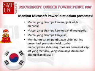 Manfaat Microsoft PowerPoint dalam presentasi
• Materi yang disampaikan menjadi lebih
menarik;
• Materi yang disampaikan mudah di mengerti;
• Materi yang disampaikan jelas;
• Membantu dalam pembuatan slide, outline
presentasi, presentasi elektronika,
menampilkan slide yang dinamis, termasuk clip
art yang menarik, yang semuanya itu mudah
ditampilkan di layar.
 