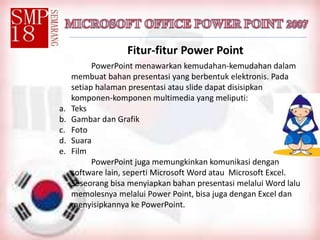 Fitur-fitur Power Point
PowerPoint menawarkan kemudahan-kemudahan dalam
membuat bahan presentasi yang berbentuk elektronis. Pada
setiap halaman presentasi atau slide dapat disisipkan
komponen-komponen multimedia yang meliputi:
a. Teks
b. Gambar dan Grafik
c. Foto
d. Suara
e. Film
PowerPoint juga memungkinkan komunikasi dengan
software lain, seperti Microsoft Word atau Microsoft Excel.
Seseorang bisa menyiapkan bahan presentasi melalui Word lalu
memolesnya melalui Power Point, bisa juga dengan Excel dan
menyisipkannya ke PowerPoint.
 