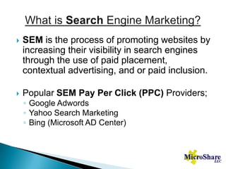What is Search Engine Marketing?SEM is the process of promoting websites by increasing their visibility in search engines through the use of paid placement, contextual advertising, and or paid inclusion.Popular SEM Pay Per Click (PPC) Providers;Google AdwordsYahoo Search MarketingBing (Microsoft AD Center)