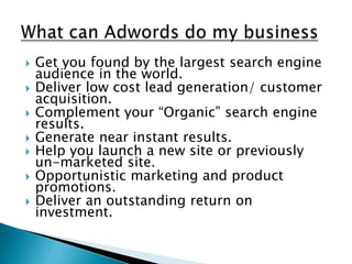 What can Adwords do my businessGet you found by the largest search engine audience in the world.Deliver low cost lead generation/ customer acquisition.Complement your “Organic” search engine results.Generate near instant results.Help you launch a new site or previously un-marketed site.Opportunistic marketing and product promotions.Deliver an outstanding return on investment.