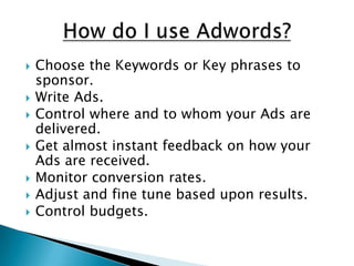 How do I use Adwords?Choose the Keywords or Key phrases to sponsor.Write Ads.Control where and to whom your Ads are delivered.Get almost instant feedback on how your Ads are received.Monitor conversion rates.Adjust and fine tune based upon results.Control budgets.
